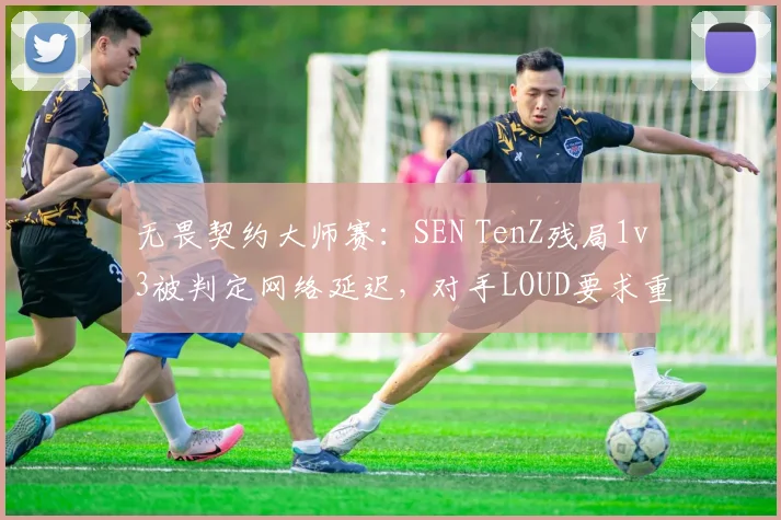 无畏契约大师赛：SEN TenZ残局1v3被判定网络延迟，对手LOUD要求重赛遭拒