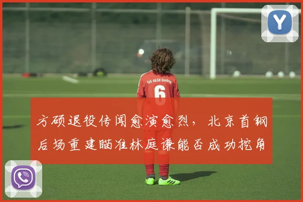 方硕退役传闻愈演愈烈,北京首钢后场重建瞄准林庭谦能否成功挖角