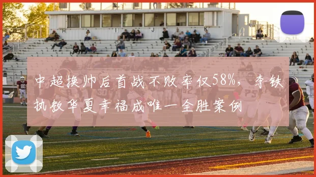 中超换帅后首战不败率仅58%,李铁执教华夏幸福成唯一全胜案例